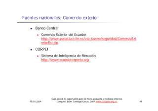 Fuentes nacionales: Comercio exterior

       Banco Central
                Comercio Exterior del Ecuador
                http://www.portal.bce.fin.ec/vto_bueno/seguridad/ComercioExt
                eriorEst.jsp
                eriorEst jsp
       CORPEI
                Sistema de Inteligencia de Mercados
                http://www.ecuadorexporta.org




                      Guía básica de exportación para la micro, pequeña y mediana empresa
   15/07/2009              Conquito, Econ. Santiago García, 2007, www.conquito.org.ec       48
 