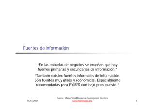 Fuentes de información


          “En las escuelas de negocios se enseñan que hay
          fuentes primarias y secundarias de información.”
                                                      ó
       “También existen fuentes informales de información.
       Son fuentes muy útiles y económicas. Especialmente
                                económicas
        recomendadas para PYMES con bajo presupuesto.”


                     Fuente: Maine Small Business Development Centers
 15/07/2009                         www.mainesbdc.org                   5
 
