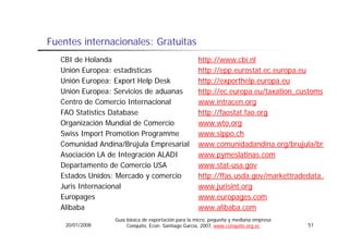 Fuentes i t
F   t internacionales: G t it
              i   l    Gratuitas
  CBI de Holanda                                    http://www.cbi.nl
  Unión Europea: estadísticas
      ó               dí                            http://epp.eurostat.ec.europa.eu
                                                    h    //
  Unión Europea: Export Help Desk                   http://exporthelp.europa.eu
  Unión Europea: Servicios de aduanas
              p                                     http://ec.europa.eu/taxation_customs
                                                       p           p
  Centro de Comercio Internacional                  www.intracen.org
  FAO Statistics Database                           http://faostat.fao.org
  Organización Mundial de Comercio                  www.wto.org
                                                    www wto org
  Swiss Import Promotion Programme                  www.sippo.ch
  Comunidad Andina/Brújula Empresarial              www.comunidadandina.org/brujula/bru
  Asociación LA de Integración ALADI                www.pymeslatinas.com
  Departamento de Comercio USA                      www.stat-usa.gov
  Estados Unidos: Mercado y comercio                http://ffas.usda.gov/markettradedata.a
                                                       p //          g /
  Juris Internacional                               www.jurisint.org
  Europages                                         www.europages.com
  Alibaba                                           www.alibaba.com
                                                    www alibaba com
                 Guía básica de exportación para la micro, pequeña y mediana empresa
   20/01/2008         Conquito, Econ. Santiago García, 2007, www.conquito.org.ec       51
 