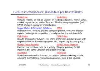 Fuentes i t
F   t internacionales: Di
              i   l    Disponibles por Universidades
                             ibl       U i    id d
  MarketLine                                MarketLine
  Industry epo ts
  Ind st reports, as well as sections on leading companies ma ket value,
                         ell                       companies, market al e
  market segmentation, market forecast. Also has company profiles (incl.
  SWOT analysis), consumer markets data.
  Global M k t I f
  Gl b l Market Information Database
                         ti D t b           GMID
  Market profiles, industry profiles, company profiles, consumer lifestyle
  reports. Industry/market profiles normally contain market share info.
  PMB Online
       O li                                 PMB Online
                                                 O li
  Results of consumer surveys, e.g. brand preference, product usage, with
  responses broken down by age group, sex, region, city, income group, …
  Market Share Reporter                     Market Share Reporter
  Provides market share data for a variety of topics, primilary for US
  industries but some Canadian and global coverage.
  eMarketer                                 eMarketer
  Market research on the Internet, e-business, online marketing, media,
  emerging technologies, related demographics. Over 2,800 sources.


    20/01/2008         © Carlos Lemos • lemoscoelhocarlos@gmail.com          52
 