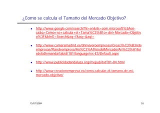 ¿Como se calcula el Tamaño del Mercado Objetivo?

       http://www.google.com/search?hl=en&rls=com.microsoft%3Aen-
       ca&q=Como+se+calcula+el+Tama%C3%B1o+del+Mercado+Objetiv
       o%3F&btnG=Search&aq=f&oq=&aqi=

       http://www.camaramadrid.es/dnnviveroempresas/Creaci%C3%B3nde
       empresas/Plandeempresa/An%C3%A1lisisdelMercado/An%C3%A1lisi
       sdelaDemanda/tabid/181/language/es-ES/Default.aspx

       http://www.publicidadandaluza.org/mepub/txtT01-04.html

       http://www.creacionempresa.es/como-calcular-el-tamano-de-mi-
       mercado-objetivo/




   15/07/2009                                                         55
 