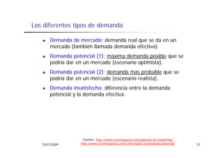 Los diferentes tipos de demanda

       Demanda de mercado: demanda real que se da en un
       mercado (también llamada demanda efectiva).
       Demanda potencial (1): máxima demanda posible que se
       podría dar en un mercado (escenario optimista).
         dí d                d (        i    ti i t )
       Demanda potencial (2): demanda más probable que se
       podría dar en un mercado (escenario realista)
                                           realista).
       Demanda insatisfecha: diferencia entre la demanda
       p
       potencial y la demanda efectiva.




                    Fuentes: http://www.crecenegocios.com/glosario-de-marketing/
   15/07/2009      http://www.crecenegocios.com/como-hallar-la-demanda-potencial/   57
 