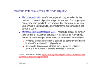 Mercado Potencial versus Mercado Objetivo

       Mercado potencial: conformado por el conjunto de clientes
       que no consumen el producto que deseamos ofrecer, porque
       consumen otro producto, compran a la competencia, ya sea
       u os
       uno similar o un sustituto, o sencillamente no consumen po
                 a    u sust tuto, se c a e te o co su e por
       temor o gusto.
       Mercado objetivo (Mercado Meta): mercado al cual se dirigen
       la totalidad de nuestros esfuerzos y acciones de marketing
                                                         marketing,
       con la finalidad de que todos ellos se conviertan en clientes:
                Primario: clientes que tienen la decisión de compra y que hacen
                la l
                l selección y evaluación del producto.
                         ó        l   ó d l      d
                Secundario: Conjunto de clientes que, a pesar de utilizar el
                producto, no deciden la compra, tampoco lo evalúan.

   Fuente: Juan Pelaez Avalos, http://markegruop.blogspot.com/2009/03/mercado-
   potencial-vs-mercado-objetivo.html


   15/07/2009                                                                     59
 