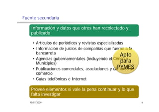 Fuente secundaria

    Información y datos que otros han recolectado y
    publicado

     • Artículos de periódicos y revistas especializadas
     • Información de juicios de compañías que fueran a la
       bancarrota
                                                      Apto
     • Agencias gubernamentales (incluyendo el Censo y
       Municipios)                                     para
                                                     PYMES
     • Publicaciones comerciales, asociaciones y cámaras de
                     comerciales
       comercio
     • Guías telefónicas e Internet

    Provee elementos si vale la pena continuar y lo que
    falta investigar
   15/07/2009                                                 6
 