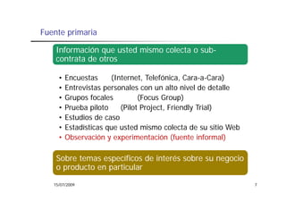 Fuente primaria

    Información que usted mismo colecta o sub-
    contrata de otros

     •   Encuestas     (Internet, Telefónica
                       (Internet Telefónica, Cara-a-Cara)
     •   Entrevistas personales con un alto nivel de detalle
     •   Grupos focales
            p                   (
                                (Focus Group)p)
     •   Prueba piloto    (Pilot Project, Friendly Trial)
     •   Estudios de caso
     •   Estadísticas que usted mismo colecta de su sitio Web
              í
     •   Observación y experimentación (fuente informal)

    Sobre temas específicos de interés sobre su negocio
    o producto en particular

   15/07/2009                                                   7
 