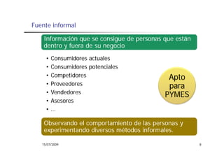 Fuente informal

    Información que se consigue de personas que están
    dentro y fuera d su negocio
    d        f     de         i
     •   Consumidores actuales
     •   Consumidores potenciales
     •   Competidores                        Apto
     •   Proveedores                         para
     •   Vendedores                         PYMES
     •   Asesores
     •   …

    Observando el comportamiento de las personas y
    experimentando diversos métodos informales.
      p

   15/07/2009                                           8
 