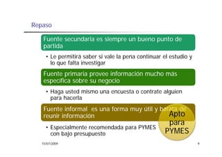 Repaso

    Fuente secundaria es siempre un bueno punto de
    partida
     • Le permitirá saber si vale la pena continuar el estudio y
       lo
       l que falta investigar
             f l i       i
    Fuente primaria provee información mucho más
    específica sobre su negocio
         ífi     b           i
     • Haga usted mismo una encuesta o contrate alguien
       para h    l
            hacerla
    Fuente informal es una forma muy útil y barata de
    reunir información
        i i f      ió                          Apto
                                                      para
     • Especialmente recomendada para PYMES
       con b j presupuesto
           bajo          t                           PYMES
   15/07/2009                                                      9
 