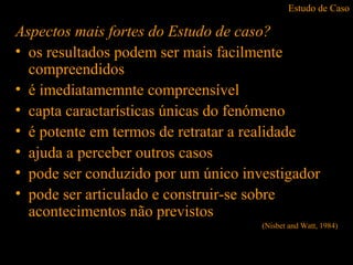 Estudo de Caso
Aspectos mais fortes do Estudo de caso?
• os resultados podem ser mais facilmente
compreendidos
• é imediatamemnte compreensível
• capta caractarísticas únicas do fenómeno
• é potente em termos de retratar a realidade
• ajuda a perceber outros casos
• pode ser conduzido por um único investigador
• pode ser articulado e construir-se sobre
acontecimentos não previstos
(Nisbet and Watt, 1984)
 