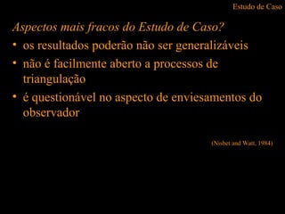 Estudo de Caso
Aspectos mais fracos do Estudo de Caso?
• os resultados poderão não ser generalizáveis
• não é facilmente aberto a processos de
triangulação
• é questionável no aspecto de enviesamentos do
observador
(Nisbet and Watt, 1984)
 