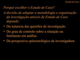 Estudo de Caso
Porquê escolher o Estudo de Caso?
A decisão de adoptar a metodologia e organização
da investigação através de Estudo de Caso
depende:
• Da natureza das questões de investigação
• Do grau de controlo sobre a situação ou
fenómeno em análise
• Da perspectiva epistemológica da investigadora
 