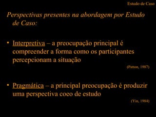 Estudo de Caso
Perspectivas presentes na abordagem por Estudo
de Caso:
• Interpretiva – a preocupação principal é
compreender a forma como os participantes
percepcionam a situação
(Patton, 1987)
• Pragmática – a principal preocupação é produzir
uma perspectiva coeo de estudo
(Yin, 1984)
 