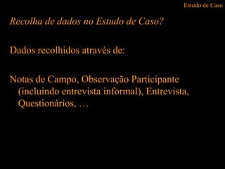 Estudo de Caso
Recolha de dados no Estudo de Caso?
Dados recolhidos através de:
Notas de Campo, Observação Participante
(incluindo entrevista informal), Entrevista,
Questionários, …
 