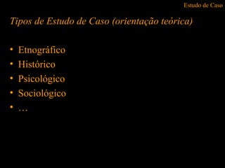 Estudo de Caso
Tipos de Estudo de Caso (orientação teórica)
• Etnográfico
• Histórico
• Psicológico
• Sociológico
• …
 