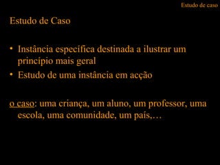 Estudo de caso
Estudo de Caso
• Instância específica destinada a ilustrar um
princípio mais geral
• Estudo de uma instância em acção
o caso: uma criança, um aluno, um professor, uma
escola, uma comunidade, um país,…
 