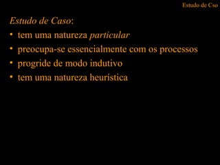 Estudo de Cso
Estudo de Caso:
• tem uma natureza particular
• preocupa-se essencialmente com os processos
• progride de modo indutivo
• tem uma natureza heurística
 
