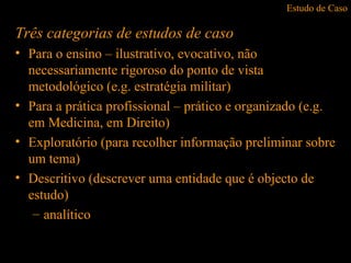 Estudo de Caso
Três categorias de estudos de caso
• Para o ensino – ilustrativo, evocativo, não
necessariamente rigoroso do ponto de vista
metodológico (e.g. estratégia militar)
• Para a prática profissional – prático e organizado (e.g.
em Medicina, em Direito)
• Exploratório (para recolher informação preliminar sobre
um tema)
• Descritivo (descrever uma entidade que é objecto de
estudo)
– analítico
 