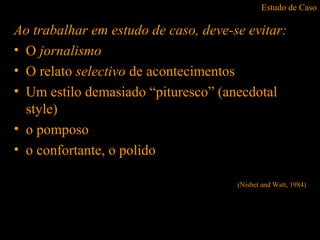 Estudo de Caso
Ao trabalhar em estudo de caso, deve-se evitar:
• O jornalismo
• O relato selectivo de acontecimentos
• Um estilo demasiado “pituresco” (anecdotal
style)
• o pomposo
• o confortante, o polido
(Nisbet and Watt, 1984)
 