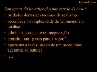 Estudo de Caso
Vantagens da investigação por estudo de caso?
• os dados dortes em termnos de realismo
• reconhece a complexidade do fenómeno em
análise
• admite subsequente re-intepretação
• constitui um “passo para a acção”
• apresenta a investigação de um modo mais
acessível ao público
• …
 