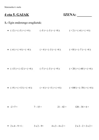 Matematika 6. maila

4 eta 5. GAIAK

IZENA: ________

1.- Egin ondorengo eragiketak:
• ( -2 ) + ( -3 ) + ( +4 ):

( -5 ) + ( -3 ) + ( +8 ):

( + 2 ) + ( -6 ) + ( +4 ):

• ( -6 ) + ( +4 ) + ( +4 ):

( + 4 ) + ( -3 ) + ( +4 ):

( +10 ) + ( -7 ) + ( +4 ):

• ( -13 ) + ( -12 ) + ( +4 ):

( -7 ) + ( -3 ) + ( +9 ):

( + 20 ) + ( -60 ) + ( +4 ):

• ( -9 ) + ( +13 ) + ( +4 ):

( + 4 ) + ( +3 ) + ( +4 ):

( +100 ) + ( -70 ) + ( +4 ):

• -2 +7 =

7 – 15 =

 2 x 4 – 9 +1 :

3 x 2 – 9=

21 – 42 =

4x3–4x2=

120 – 34 + 6 =

2x2–2+2x2=

 