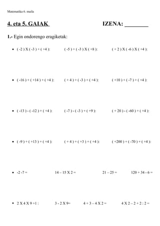 Matematika 6. maila

4. eta 5. GAIAK

IZENA: ________

1.- Egin ondorengo eragiketak:
• ( -2 ) X ( -3 ) + ( +4 ):

( -5 ) + ( -3 ) X ( +8 ):

( + 2 ) X ( -6 ) X ( +4 ):

• ( -16 ) + ( +14 ) + ( +4 ):

( + 4 ) + ( -3 ) + ( +4 ):

( +10 ) + ( -7 ) + ( +4 ):

• ( -13 ) - ( -12 ) + ( +4 ):

( -7 ) - ( -3 ) + ( +9 ):

( + 20 ) - ( -60 ) + ( +4 ):

• ( -9 ) + ( +13 ) + ( +4 ):

( + 4 ) + ( +3 ) + ( +4 ):

( +200 ) + ( -70 ) + ( +4 ):

• -2 -7 =

14 – 15 X 2 =

 2 X 4 X 9 +1 :

3 - 2 X 9=

21 – 25 =

4+3–4X2=

120 + 34 - 6 =

4X2–2+2:2=

 