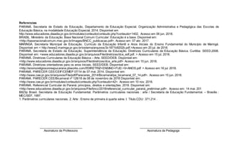 Referencias
PARANÁ. Secretaria de Estado da Educação, Departamento de Educação Especial. Organização Administrativa e Pedagógica das Escolas de
Educação Básica, na modalidade Educação Especial, 2014. Disponível em
http://www.educadores.diaadia.pr.gov.br/modules/conteudo/conteudo.php?conteudo=1402. Acesso em 06 jun. 2018.
BRASIL. Ministério da Educação. Base Nacional Comum Curricular: Educação é a base. Disponível em:
<http://basenacionalcomum.mec.gov.br/images/BNCC_publicacao.pdf>. Acesso em: 07 abr. 2017.
MARINGÁ. Secretaria Municipal de Educação. Currículo da Educação Infantil e Anos Iniciais do Ensino Fundamental do Município de Maringá.
Disponível em < http://www2.maringa.pr.gov.br/sistema/arquivos/3c1871b9202b.pdf.>Acesso em 20 jul. de 2018.
PARANÁ. Secretaria de Estado da Educação, Superintendência da Educação. Diretrizes Curriculares da Educação Básica. Curitiba: SEED,2008.
Disponível em: <www.educadores.diaadia.pr.gov.br/arquivos/File/diretrizes/dce_edf.pdf. > Acesso em 15 jul. 2018.
PARANÁ. Diretrizes Curriculares da Educação Básica – Arte. SEED/DEB. Disponível em:
<http://www.educadores.diaadia.pr.gov.br/arquivos/File/diretrizes/dce_arte.pdf> Acesso em 15 jun. 2018.
PARANÁ. Diretrizes orientadoras para os anos iniciais. SEED/DEB. Disponível em:
<http://ensinoreligiosonreapucarana.pbworks.com/f/DIRETRIZ+ENSINO+FUD.+9+ANOS.pdf > Acesso em:16 jul. 2018.
PARANÁ. PARECER CEE/CEIF/CEMEP 07/14 de 07 mai. 2014. Disponível em:
<http://www.cee.pr.gov.br/arquivos/File/pdf/Pareceres_2014/Bicameral/pa_bicameral_07_14.pdf>. Acesso em 15 jun. 2018.
PARANÁ. PARECER CEE/Bicameral nº 128/18 de 08 de novembro de 2018 Disponível em:
<http://www.cee.pr.gov.br/modules/conteudo/conteudo.php?conteudo=42>. Acesso em 10 nov. 2018.
PARANÁ. Referencial Curricular do Paraná: princípios, direitos e orientações. 2018. Disponível em:
<http://www.educadores.diaadia.pr.gov.br/arquivos/File/bncc/2018/referencial_curricular_paraná_preliminar.pdf>. Acesso em: 14 mai. 201
B823p Brasil. Secretaria de Educação Fundamental. Parâmetros curriculares nacionais : arte / Secretaria de Educação Fundamental. – Brasília :
MEC/SEF, 1997.
1. Parâmetros curriculares nacionais. 2. Arte : Ensino de primeira à quarta série. I. Título.CDU: 371.214 .
__________________________ _______________________________
Assinatura da Professora Assinatura da Pedagoga
 