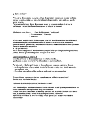 ¿ Como Invitar ?
Primero tu debes estar con una actitud de ganador, hablar con fuerza, certeza,
claro y entusiasmado son características indispensables para obtener que la
gente se una.
Pon mucha atención de no decir nada sobre el negocio, debes de crear la
curiosidad y encontrar la razón para que el mismo te busque!
3 Palabras a no decir ​: - Red de Mercadeo / multinivel
- Criptomoneda / Onecoin
- Inversion
Script: Hola Miguel como estas? Super, que vas a hacer mañana? Mira necesito
verte mañana porque están lanzando un nuevo concepto donde podremos
generar buenas ganancias y ellos están buscando Mexicanos/Mexicanas para ser
parte de esa nueva tendencia!
B. De que se trata?
No se explicarte pero es de verdad muy importante que vengas conmigo! Vamos
juntos, dime a que hora te puedo recoger en el MB?
¿ como encontrar su interés ?
sencillo, primero tu debes saber que el esta haciendo…
que haces en este momento? o si lo sabes es aun mas fácil…
Por ejemplo : -No tengo trabajo -> tienes tiempo, empece a generar dinero
- no tengo tiempo -> tu no vas a perder tu tiempo es algo muy fuerte y puedes
ser parte de eso
- Es red de mercadeo -> No, no tiene nada que ver, son negocios!
Como obtener nuevos contactos cuando ya use mi lista de nombres?
Simple, con esa frase Magica :
"Ademas de tu trabajo/estudio haces otra cosa?"
Esta frase mágica debe ser utilizado todos los días, es así que Miguel Merchan se
volvió Esmeralda en espacio de muy poco tiempo.
"Steve Jobs/Bill Gates/Mark Zukerberg y el 98% de la gente tuvieron éxito en su
vida, buscando gente a fuera de sus amigos/familia y ciudad!"
Aprende a descubrir lo desconocido y veras que la vida es solo felicidad en
encuentros"
 