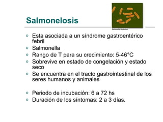 Salmonelosis
o Esta asociada a un síndrome gastroentérico
febril
o Salmonella
o Rango de T para su crecimiento: 5-46°C
o Sobrevive en estado de congelación y estado
seco
o Se encuentra en el tracto gastrointestinal de los
seres humanos y animales
o Periodo de incubación: 6 a 72 hs
o Duración de los síntomas: 2 a 3 días.
 