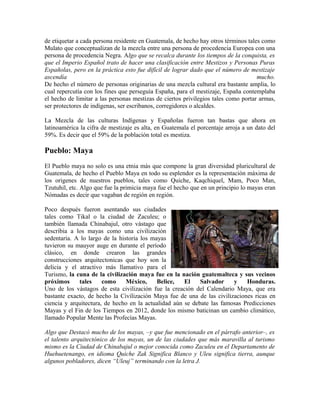 de etiquetar a cada persona residente en Guatemala, de hecho hay otros términos tales como
Mulato que conceptualizan de la mezcla entre una persona de procedencia Europea con una
persona de procedencia Negra. Algo que se recalca durante los tiempos de la conquista, es
que el Imperio Español trato de hacer una clasificación entre Mestizos y Personas Puras
Españolas, pero en la práctica esto fue difícil de lograr dado que el número de mestizaje
ascendía mucho.
De hecho el número de personas originarias de una mezcla cultural era bastante amplia, lo
cual repercutía con los fines que perseguía España, para el mestizaje, España contemplaba
el hecho de limitar a las personas mestizas de ciertos privilegios tales como portar armas,
ser protectores de indígenas, ser escribanos, corregidores o alcaldes.
La Mezcla de las culturas Indígenas y Españolas fueron tan bastas que ahora en
latinoamérica la cifra de mestizaje es alta, en Guatemala el porcentaje arroja a un dato del
59%. Es decir que el 59% de la población total es mestiza.
Pueblo: Maya
El Pueblo maya no solo es una etnia más que compone la gran diversidad pluricultural de
Guatemala, de hecho el Pueblo Maya en todo su esplendor es la representación máxima de
los origenes de nuestros pueblos, tales como Quiche, Kaqchiquel, Mam, Poco Man,
Tzutuhil, etc. Algo que fue la primicia maya fue el hecho que en un principio lo mayas eran
Nómadas es decir que vagaban de región en región.
Poco después fueron asentando sus ciudades
tales como Tikal o la ciudad de Zaculeu; o
también llamada Chinabajul, otro vástago que
describia a los mayas como una civilización
sedentaria. A lo largo de la historia los mayas
tuvieron su mauyor auge en durante el período
clásico, en donde crearon las grandes
construcciones arquitectonicas que hoy son la
delicia y el atractivo más llamativo para el
Turismo, la cuna de la civilización maya fue en la nación guatemalteca y sus vecinos
próximos tales como México, Belice, El Salvador y Honduras.
Uno de los vástagos de esta civilización fue la creación del Calendario Maya, que era
bastante exacto, de hecho la Civilización Maya fue de una de las civilizaciones ricas en
ciencia y arquitectura, de hecho en la actualidad aún se debate las famosas Predicciones
Mayas y el Fin de los Tiempos en 2012, donde los mismo baticinan un cambio climático,
llamado Popular Mente las Profecías Mayas.
Algo que Destacó mucho de los mayas, –y que fue mencionado en el párrafo anterior–, es
el talento arquitectónico de los mayas, un de las ciudades que más maravilla al turismo
mismo es la Ciudad de Chinabajul o mejor conocida como Zaculeu en el Departamento de
Huehuetenango, en idioma Quiche Zak Significa Blanco y Uleu significa tierra, aunque
algunos pobladores, dicen “Uleuj” terminando con la letra J.
 