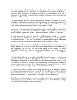 Al norte colinda con la República de México; al oeste, con el departamento de Quiché; al
sur, con el departamento de Totonicapán y el océano Pacífico; y al este, con México. La
parte norte de la comunidad se ubica en la sierra de los Cuchumatanes, en la que se
encuentran elevaciones que van desde los 500 hasta los 3,600 metros sobre el nivel del mar,
siendo parte de Mesoamérica.
Los Mam ocupaban una gran extensión territorial del altiplanicie occidental en la época
prehispánica. Una cadena montañosa divide el altiplanicie en dos zonas fisiográficas. Al
norte se encuentra una zona escarpada con suelos poco fértiles y clima frío. Al sur hay
varias cuencas entre las montañas y al norte de una serie de volcanes.
Mas al norte varias regiones inicialmente también tuvieron ocupación Mam, y luego fueron
subyugadas por los k’iche’. En los alrededores de Momostenango hay cuatro sitios del
posclásico tardío: Pujertinamit, Pueblo Viejo Momostenango, Tzakabala y Ojertinamit.
Otro sitio importante de esta región es pueblo viejo Malacatancito, ubicado a 15 kilómetros
al sureste de Santa Ana Malacatan y que parece haber sido el antiguo centro de la población
de esta municipalidad. El sitio esta a 1900 metros. Es del tipo defensivo pues esta rodeado
en tres lados por precipicios, además, por donde se ingresa hoy fosos y muros.
Arquitectónicamente es único en el altiplanicie de Guatemala pues cuenta con cinco
templos dentro de la plaza, de los cuales destacan tres templos unidos. Esta distribución ha
sido relacionada con una plaza del gran centro azteca de Tenochtitlan. Los objetos
encontrados en el sitio son prueba de que se encontraba ligada a una red comercial muy
extensa, que llegaba a México.
El Pueblo Quiche: Forma parte también de las 22 etnias de Guatemala, y su idioma es el
segundo más hablado después del Español, hay entre 1-2 millones de habitantes
guatemaltecos provenientes de este pueblo, lo que más destaca del pueblo Quiche es Tecun
Uman, Héroe Nacional de la Nación de Guatemala, quien se ganó dicho titulo al ser uno de
los pocos que enfrentó la invasión de los Españoles y uno de los que enfrento en un Mano a
Mano a Pedro de Alvarado, según cuentan las crónicas del mismo Pedro.
La leyenda atribuye que la mancha del Quetzal se debe a que este se poso sobre la sangre
de Tecun, esta leyenda ha prevalecido por más de 400 años. El pueblo quiche ha sido uno
de los que más ha resistido el pasar del timpo, de hecho hoy dia se preserva celosamente las
prácticas de este pueblo, ya que su idioma y costumbres se siguen practicando.
De hecho en toda Guatemala ya es común escuchar transmisiones por Radio hablando
precisamente en Quiche. Una de las obras que más destacan del pueblo Quiche, es el Popol
Vuh que describe la creación de los seres humanos.
 