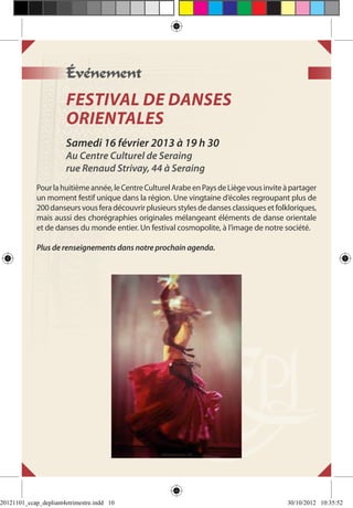 Événement
                       FESTIVAL DE DANSES
                       ORIENTALES
                       Samedi 16 février 2013 à 19 h 30
                       Au Centre Culturel de Seraing
                       rue Renaud Strivay, 44 à Seraing
             Pour la huitième année, le Centre Culturel Arabe en Pays de Liège vous invite à partager
             un moment festif unique dans la région. Une vingtaine d’écoles regroupant plus de
             200 danseurs vous fera découvrir plusieurs styles de danses classiques et folkloriques,
             mais aussi des chorégraphies originales mélangeant éléments de danse orientale
             et de danses du monde entier. Un festival cosmopolite, à l’image de notre société.

             Plus de renseignements dans notre prochain agenda.




20121101_ccap_depliant4etrimestre.indd 10                                                  30/10/2012 10:35:52
 
