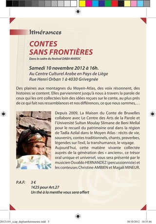 Itinérances
                        CONTES
                        SANS FRONTIÈRES
                        Dans le cadre du festival DABA MAROC


                        Samedi 10 novembre 2012 à 16h.
                        Au Centre Culturel Arabe en Pays de Liège
                        Rue Henri Orban 1 à 4030 Grivegnée
             Des plaines aux montagnes du Moyen-Atlas, des voix résonnent, des
             histoires se content. Elles parviennent jusqu’à nous à travers la parole de
             ceux qui les ont collectées loin des idées reçues sur le conte, au plus près
             de ce qui fait nos ressemblances et nos différences, ce que nous sommes,…

                                           Depuis 2009, La Maison du Conte de Bruxelles
                                           collabore avec Le Centre des Arts de la Parole et
                                           l’Université Sultan Moulay Slimane de Beni Mellal
                                           pour le recueil du patrimoine oral dans la région
                                           de Tadla Azilal dans le Moyen Atlas : récits de vie,
                                           souvenirs, contes traditionnels, chants, proverbes,
                                           légendes sur l’exil, la transhumance, le voyage.
                                           Aujourd’hui, cette matière vivante collectée
                                           auprès de la génération des « anciens», ce trésor
                                           oral unique et universel, vous sera présenté par le
                                           musicien Osvaldo HERNANDEZ (percussionniste) et
                                           les conteuses Christine AMBIEN et Magali MINEUR.


             P.A.F: 	    3€
             	           1€25 pour Art.27
             	           Un thé à la menthe vous sera offert




20121101_ccap_depliant4etrimestre.indd 3                                               30/10/2012 10:35:44
 
