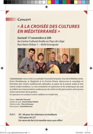 Concert
                       « À la croisée des cultures
                       en Méditerranée »
                       Samedi 17 novembre à 20h
                       Au Centre Culturel Arabe en Pays de Liège
                       Rue Henri Orban 1 – 4030 Grivegnée




             «Convivencia» vous invite à un périple musical le long des rives de la Méditerranée.
             Entre l’Andalousie, le Maghreb et le Proche-Orient, découvrez la nostalgie et
             l’émotion des chants traditionnels séfarades, la grâce de la poésie arabe et des
             chants arabo-andalous. La voix ondulante et expressive et les arabesques du oud
             se mêlent aux improvisations audacieuses du violon et des percussions ainsi qu’aux
             riches harmonies de la guitare.
             Un parcours en couleurs entre tradition et modernité.

             Chant : Gabriella Tessariol
             Guitare et oud : Kamal Abdul-Malak
             Violon et alto : Pierre Heneaux
             Percussions : Gérald Bernard



             P.A.F : 	 5€ / 4€ pour les chômeurs et étudiants
             	         1€25 pour Art.27
             	         Un verre de thé à la menthe vous sera offert



20121101_ccap_depliant4etrimestre.indd 4                                                30/10/2012 10:35:46
 