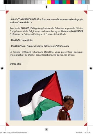 • 16h30 Conférence-débat : « Pour une nouvelle reconstruction du projet
             national palestinien »

             Avec Leila SHAHID, Déléguée générale de Palestine auprès de l’Union
             Européenne, de la Belgique et du Luxembourg, et Mahmoud MUHAREB,
             Professeur de Sciences Politiques à l’université Al-Quds.

             • 18h Buffet palestinien

             • 19h Dala’Ona : Troupe de danse folklorique Palestinienne

             La troupe d’Ahmed Ghannam Dala’Ona vous présentera quelques
             chorégraphies de Dabké, danse traditionnelle du Proche-Orient.


             Entrée libre




                                                                                       CC-NC-NA Flickr.com Rusty Stewart




20121101_ccap_depliant4etrimestre.indd 7                                    30/10/2012 10:35:49
 