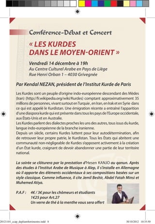Conférence-Débat et Concert
                       « Les Kurdes
                       dans le Moyen-Orient »
                       Vendredi 14 décembre à 19h
                       Au Centre Culturel Arabe en Pays de Liège
                       Rue Henri Orban 1 – 4030 Grivegnée

             Par Kendal NEZAN, président de l’Institut Kurde de Paris
             Les Kurdes sont un peuple d’origine indo-européenne descendant des Mèdes
             (Iran) (http://fr.wikipedia.org/wiki/Kurdes) comptant approximativement 35
             millions de personnes, vivant surtout en Turquie , en Iran, en Irak et en Syrie dans
             ce qui est appelé le Kurdistan. Une émigration récente a entraîné l’apparition
             d’une diaspora kurde qui est présente dans tous les pays de l’Europe occidentale,
             aux États-Unis et en Australie.
             Les Kurdes parlent des dialectes proches les uns des autres, tous issus du kurde,
             langue indo-européenne de la branche iranienne.
             Depuis un siècle, certains Kurdes luttent pour leur autodétermination, afin
             de retrouver leur propre patrie, le Kurdistan. Tous les États qui abritent une
             communauté non-négligeable de Kurdes s’opposent activement à la création
             d’un État kurde, craignant de devoir abandonner une partie de leur territoire
             national.

             La soirée se clôturera par la prestation d’Hesen KANJO au qanun. Après
             des études à l’Institut Arabe de Musique à Alep, il s’installe en Allemagne
             où il apporte des éléments occidentaux à ses compositions basées sur un
             style classique. Comme influence, il cite Jemil Beshir, Abdel Fatah Minsi et
             Muhemed Atiya.

             P.A.F : 	 4€ / 3€ pour les chômeurs et étudiants
             	         1€25 pour Art.27
             	         Un verre de thé à la menthe vous sera offert



20121101_ccap_depliant4etrimestre.indd 8                                                30/10/2012 10:35:50
 