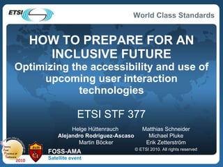 HOW TO PREPARE FOR AN INCLUSIVE FUTURE Optimizing the accessibility and use of upcoming user interaction technologies ETSI STF 377 Matthias Schneider Michael Pluke Erik Zetterström © ETSI 2010. All rights reserved Helge Hüttenrauch  Alejandro Rodriguez-Ascaso Martin Böcker FOSS-AMA Satellite event 