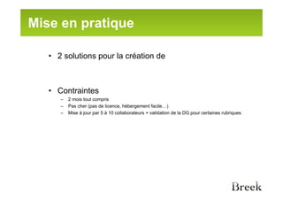 Mise en pratique

   • 2 solutions pour la création de



   • Contraintes
      –   2 mois tout compris
      –   Pas cher (pas de licence, hébergement facile…)
      –   Mise à jour par 5 à 10 collaborateurs + validation de la DG pour certaines rubriques
 