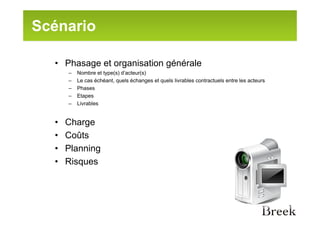 Scénario

  • Phasage et organisation générale
      –   Nombre et type(s) d’acteur(s)
      –   Le cas échéant, quels échanges et quels livrables contractuels entre les acteurs
      –   Phases
      –   Etapes
      –   Livrables


  •   Charge
  •   Coûts
  •   Planning
  •   Risques
 