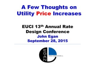 A Few Thoughts on
Utility Price Increases
EUCI 13th Annual Rate
Design Conference
John Egan
September 28, 2015
 