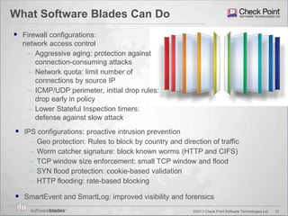 13©2013 Check Point Software Technologies Ltd.
What Software Blades Can Do
 Firewall configurations:
network access control
– Aggressive aging: protection against
connection-consuming attacks
– Network quota: limit number of
connections by source IP
– ICMP/UDP perimeter, initial drop rules:
drop early in policy
– Lower Stateful Inspection timers:
defense against slow attack
 IPS configurations: proactive intrusion prevention
– Geo protection: Rules to block by country and direction of traffic
– Worm catcher signature: block known worms (HTTP and CIFS)
– TCP window size enforcement: small TCP window and flood
– SYN flood protection: cookie-based validation
– HTTP flooding: rate-based blocking
 SmartEvent and SmartLog: improved visibility and forensics
 