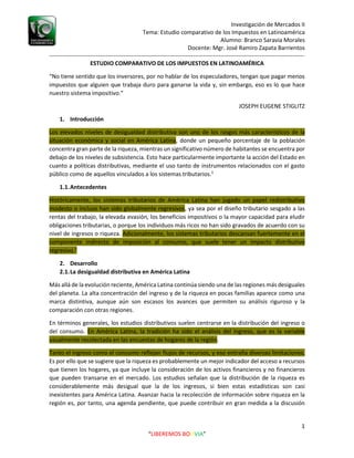 Investigación de Mercados II
Tema: Estudio comparativo de los Impuestos en Latinoamérica
Alumno: Branco Saravia Morales
Docente: Mgr. José Ramiro Zapata Barrientos
-----------------------------------------------------------------------------------------------------------------------------------
1
“LIBEREMOS BOLIVIA”
ESTUDIO COMPARATIVO DE LOS IMPUESTOS EN LATINOAMÉRICA
“No tiene sentido que los inversores, por no hablar de los especuladores, tengan que pagar menos
impuestos que alguien que trabaja duro para ganarse la vida y, sin embargo, eso es lo que hace
nuestro sistema impositivo.”
JOSEPH EUGENE STIGLITZ
1. Introducción
Los elevados niveles de desigualdad distributiva son uno de los rasgos más característicos de la
situación económica y social en América Latina, donde un pequeño porcentaje de la población
concentra gran parte de la riqueza, mientras un significativo número de habitantes se encuentra por
debajo de los niveles de subsistencia. Esto hace particularmente importante la acción del Estado en
cuanto a políticas distributivas, mediante el uso tanto de instrumentos relacionados con el gasto
público como de aquellos vinculados a los sistemas tributarios.1
1.1.Antecedentes
Históricamente, los sistemas tributarios de América Latina han jugado un papel redistributivo
modesto o incluso han sido globalmente regresivos, ya sea por el diseño tributario sesgado a las
rentas del trabajo, la elevada evasión, los beneficios impositivos o la mayor capacidad para eludir
obligaciones tributarias, o porque los individuos más ricos no han sido gravados de acuerdo con su
nivel de ingresos o riqueza. Adicionalmente, los sistemas tributarios descansan fuertemente en el
componente indirecto de imposición al consumo, que suele tener un impacto distributivo
regresivo.1
2. Desarrollo
2.1.La desigualdad distributiva en América Latina
Más allá de la evolución reciente, América Latina continúa siendo una de las regiones más desiguales
del planeta. La alta concentración del ingreso y de la riqueza en pocas familias aparece como una
marca distintiva, aunque aún son escasos los avances que permiten su análisis riguroso y la
comparación con otras regiones.
En términos generales, los estudios distributivos suelen centrarse en la distribución del ingreso o
del consumo. En América Latina, la tradición ha sido el análisis del ingreso, que es la variable
usualmente recolectada en las encuestas de hogares de la región.
Tanto el ingreso como el consumo reflejan flujos de recursos, y eso entraña diversas limitaciones.
Es por ello que se sugiere que la riqueza es probablemente un mejor indicador del acceso a recursos
que tienen los hogares, ya que incluye la consideración de los activos financieros y no financieros
que pueden transarse en el mercado. Los estudios señalan que la distribución de la riqueza es
considerablemente más desigual que la de los ingresos, si bien estas estadísticas son casi
inexistentes para América Latina. Avanzar hacia la recolección de información sobre riqueza en la
región es, por tanto, una agenda pendiente, que puede contribuir en gran medida a la discusión
 