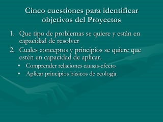 Cinco cuestiones para identificar objetivos del Proyectos Que tipo de problemas se quiere y están en capacidad de resolver Cuales conceptos y principios se quiere que estén en capacidad de aplicar. Comprender relaciones causas-efecto Aplicar principios básicos de ecología 