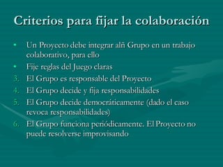 Criterios para fijar la colaboración Un Proyecto debe integrar alñ Grupo en un trabajo colaborativo, para ello Fije reglas del Juego claras El Grupo es responsable del Proyecto El Grupo decide y fija responsabilidades El Grupo decide democráticamente (dado el caso revoca responsabilidades) El Grupo funciona periódicamente. El Proyecto no puede resolverse improvisando 