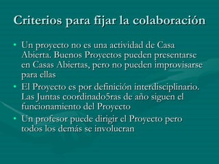 Criterios para fijar la colaboración Un proyecto no es una actividad de Casa Abierta. Buenos Proyectos pueden presentarse en Casas Abiertas, pero no pueden improvisarse para ellas El Proyecto es por definición interdisciplinario. Las Juntas coordinado5ras de año siguen el funcionamiento del Proyecto Un profesor puede dirigir el Proyecto pero todos los demás se involucran 