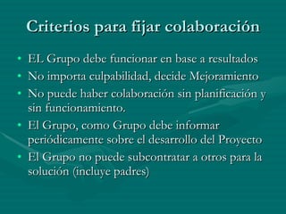 Criterios para fijar colaboración EL Grupo debe funcionar en base a resultados No importa culpabilidad, decide Mejoramiento No puede haber colaboración sin planificación y sin funcionamiento. El Grupo, como Grupo debe informar periódicamente sobre el desarrollo del Proyecto El Grupo no puede subcontratar a otros para la solución (incluye padres) 