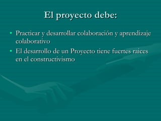 El proyecto debe: Practicar y desarrollar colaboración y aprendizaje colaborativo El desarrollo de un Proyecto tiene fuertes raices en el constructivismo 