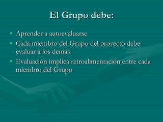 El Grupo debe: Aprender a autoevaluarse Cada miembro del Grupo del proyecto debe evaluar a los demás Evaluación implica retroalimentación entre cada miembro del Grupo 