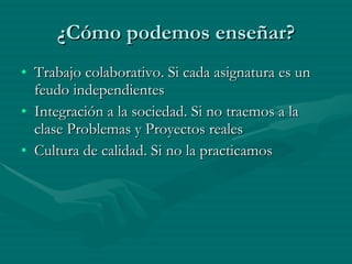 ¿Cómo podemos enseñar? Trabajo colaborativo. Si cada asignatura es un feudo independientes Integración a la sociedad. Si no traemos a la clase Problemas y Proyectos reales Cultura de calidad. Si no la practicamos 