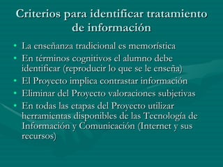 Criterios para identificar tratamiento de información La enseñanza tradicional es memorística En términos cognitivos el alumno debe identificar (reproducir lo que se le enseña) El Proyecto implica contrastar información Eliminar del Proyecto valoraciones subjetivas En todas las etapas del Proyecto utilizar herramientas disponibles de las Tecnología de Información y Comunicación (Internet y sus recursos) 