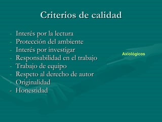 Criterios de calidad Interés por la lectura Protección del ambiente Interés por investigar Responsabilidad en el trabajo Trabajo de equipo  Respeto al derecho de autor Originalidad -  Honestidad Axiológicos 