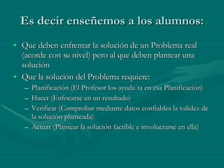 Es decir enseñemos a los alumnos: Que deben enfrentar la solución de un Problema real (acorde con su nivel) pero al que deben plantear una solución Que la solución del Problema requiere: Planificación (El Profesor los ayuda´ta en esa Planificación) Hacer (Enfocarse en un resultado) Verificar (Comprobar mediante datos confiables la validez de la solución planteada) Actuar (Plantear la solución factible e involucrarse en ella) 